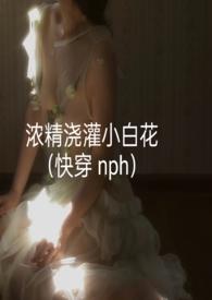 浓精浇灌小白花(快穿 nph)作者轻梦